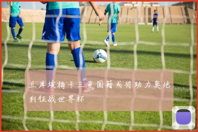 丘库埃梅卡三重国籍或将助力奥地利征战世界杯