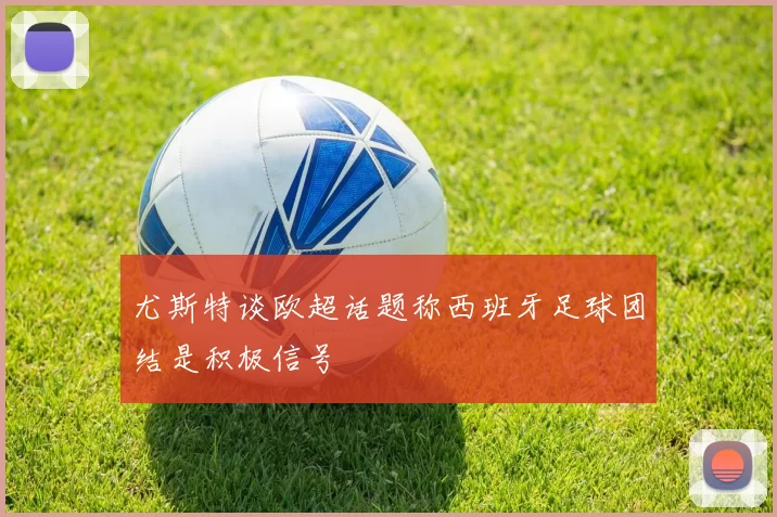 尤斯特谈欧超话题称西班牙足球团结是积极信号