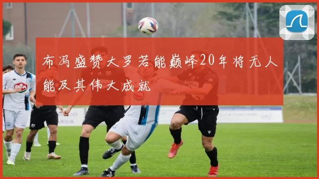 布冯盛赞大罗若能巅峰20年将无人能及其伟大成就