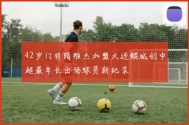 42岁门将隋维杰加盟大连鲲城创中超最年长出场球员新纪录