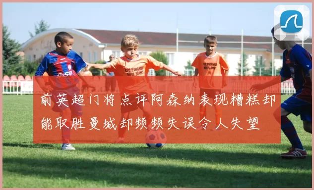 前英超门将点评阿森纳表现糟糕却能取胜曼城却频频失误令人失望