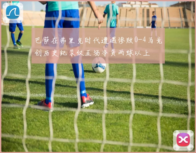 巴萨在弗里克时代遭遇惨败0-4马竞创历史纪录仅五场净负两球以上