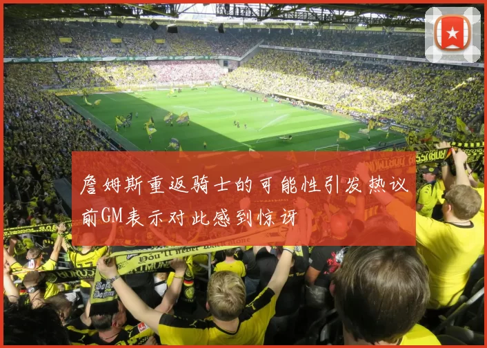 詹姆斯重返骑士的可能性引发热议前GM表示对此感到惊讶
