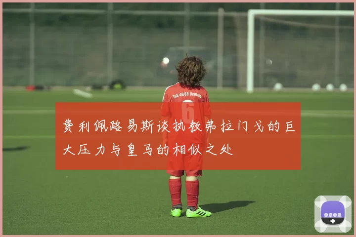 费利佩路易斯谈执教弗拉门戈的巨大压力与皇马的相似之处