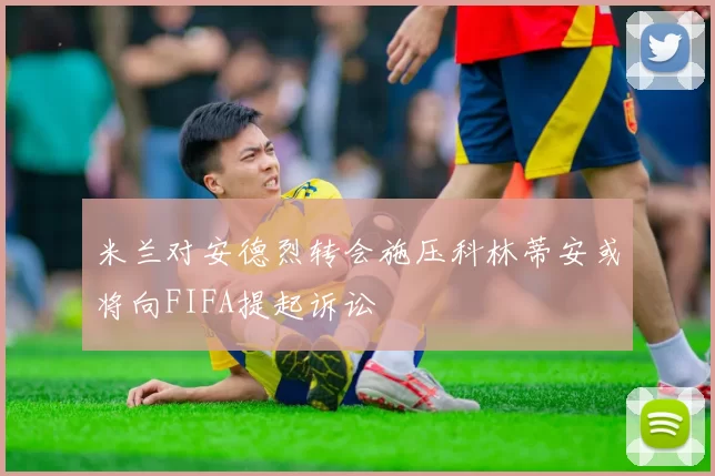 米兰对安德烈转会施压科林蒂安或将向FIFA提起诉讼