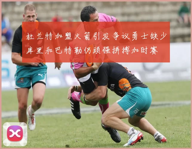 杜兰特加盟火箭引发争议勇士缺少库里和巴特勒仍顽强拼搏加时赛