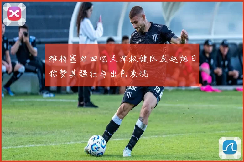 维特塞尔回忆天津权健队友赵旭日称赞其强壮与出色表现
