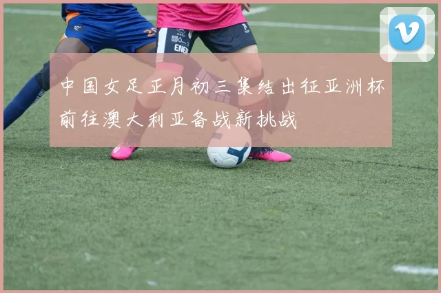 中国女足正月初三集结出征亚洲杯前往澳大利亚备战新挑战