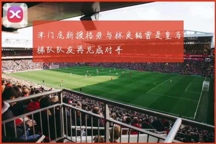 津门虎新援格劳与林良铭曾是皇马梯队队友再见成对手