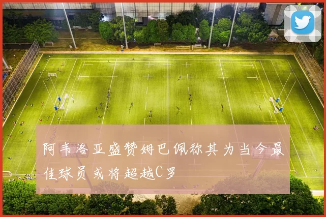 阿韦洛亚盛赞姆巴佩称其为当今最佳球员或将超越C罗