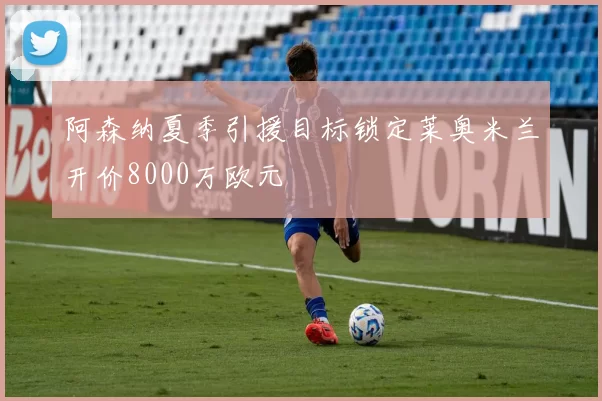 阿森纳夏季引援目标锁定莱奥米兰开价8000万欧元