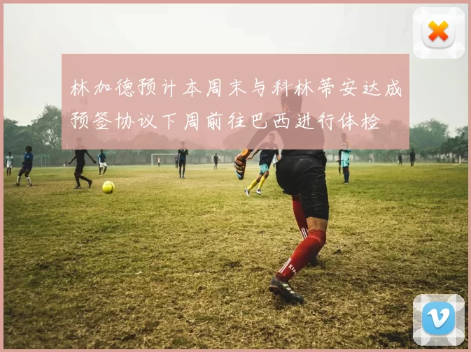 林加德预计本周末与科林蒂安达成预签协议下周前往巴西进行体检