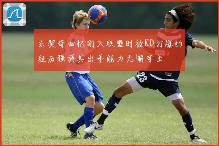 东契奇回忆刚入联盟时被KD打爆的经历强调其出手能力无懈可击