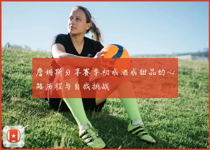 詹姆斯分享赛季初戒酒戒甜品的心路历程与自我挑战