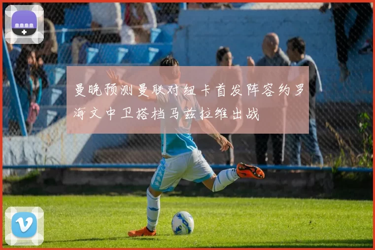 曼晚预测曼联对纽卡首发阵容约罗海文中卫搭档马兹拉维出战