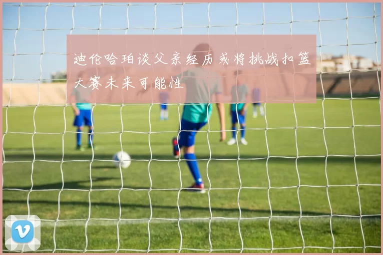 迪伦哈珀谈父亲经历或将挑战扣篮大赛未来可能性