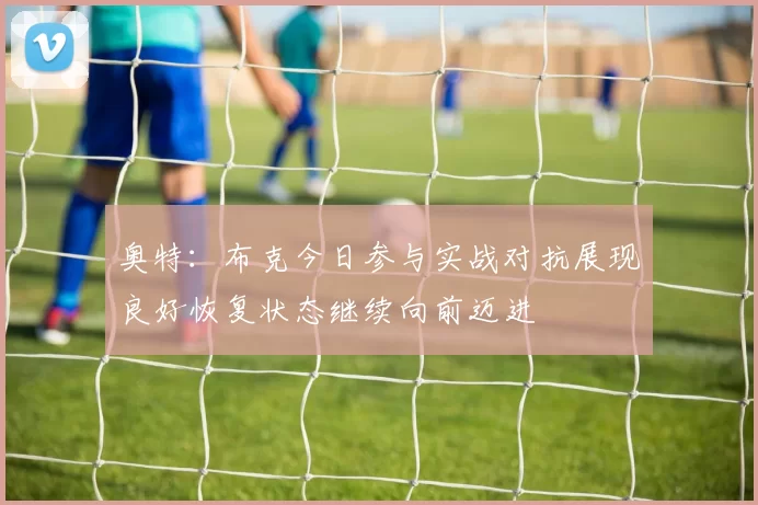奥特：布克今日参与实战对抗展现良好恢复状态继续向前迈进