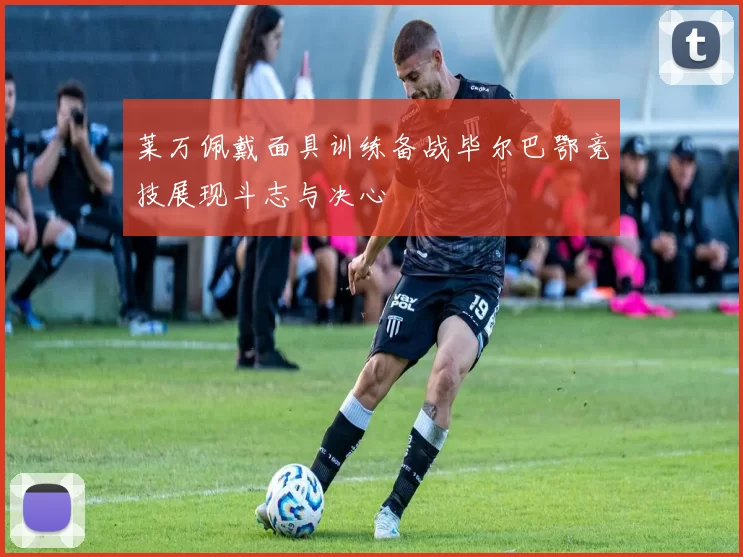 莱万佩戴面具训练备战毕尔巴鄂竞技展现斗志与决心