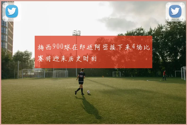 梅西900球在即迈阿密接下来4场比赛将迎来历史时刻
