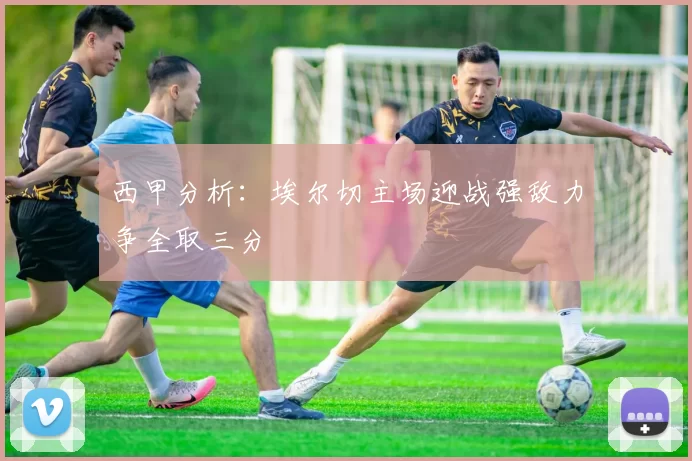 西甲分析：埃尔切主场迎战强敌力争全取三分