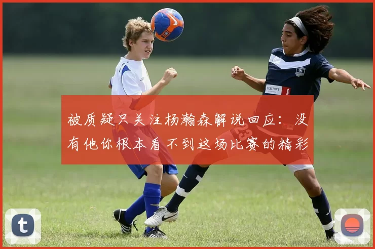 被质疑只关注杨瀚森解说回应：没有他你根本看不到这场比赛的精彩