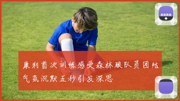 康利首次训练感受森林狼队员团结气氛沉默五秒引发深思